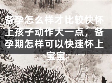 备孕怎么样才比较快怀上孩子动作大一点，备孕期怎样可以快速怀上宝宝