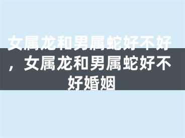 女属龙和男属蛇好不好，女属龙和男属蛇好不好婚姻