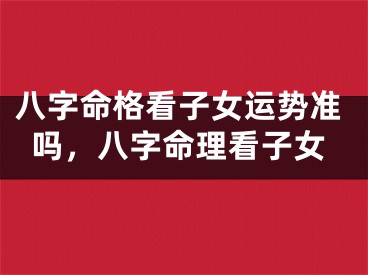 八字命格看子女运势准吗，八字命理看子女