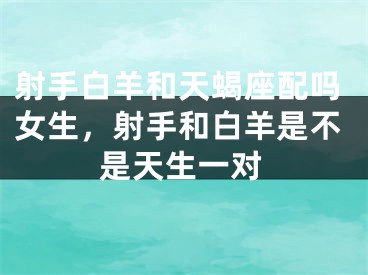 射手白羊和天蝎座配吗女生，射手和白羊是不是天生一对