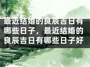 最近结婚的良辰吉日有哪些日子，最近结婚的良辰吉日有哪些日子好