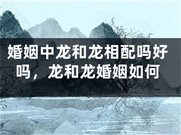 婚姻中龙和龙相配吗好吗，龙和龙婚姻如何