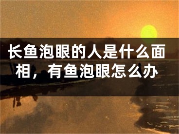 长鱼泡眼的人是什么面相，有鱼泡眼怎么办