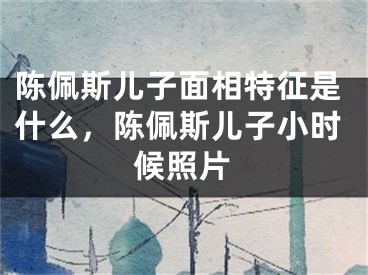 陈佩斯儿子面相特征是什么，陈佩斯儿子小时候照片
