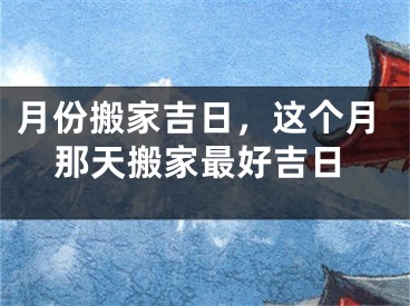 月份搬家吉日，这个月那天搬家最好吉日