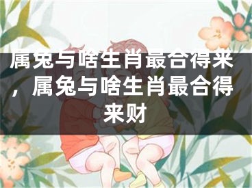 属兔与啥生肖最合得来，属兔与啥生肖最合得来财