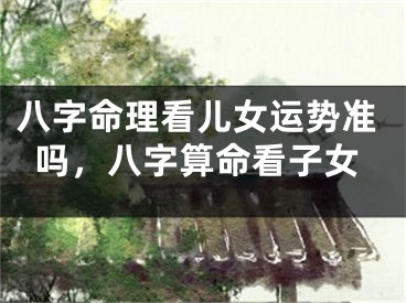 八字命理看儿女运势准吗，八字算命看子女
