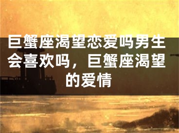 巨蟹座渴望恋爱吗男生会喜欢吗，巨蟹座渴望的爱情
