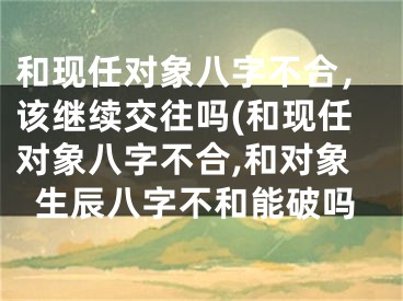 和现任对象八字不合，该继续交往吗(和现任对象八字不合,和对象生辰八字不和能破吗