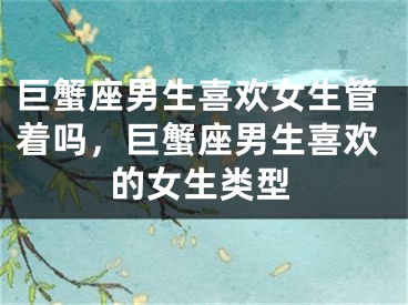 巨蟹座男生喜欢女生管着吗，巨蟹座男生喜欢的女生类型