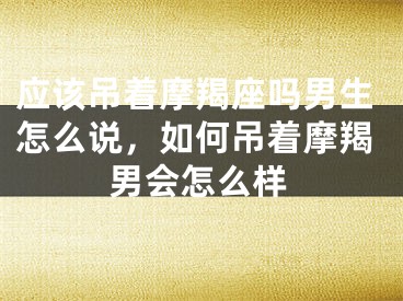 应该吊着摩羯座吗男生怎么说，如何吊着摩羯男会怎么样