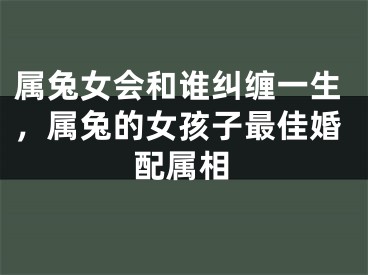 属兔女会和谁纠缠一生，属兔的女孩子最佳婚配属相