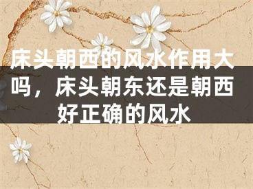 床头朝西的风水作用大吗，床头朝东还是朝西好正确的风水