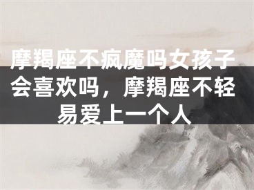 摩羯座不疯魔吗女孩子会喜欢吗，摩羯座不轻易爱上一个人