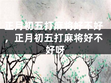 正月初五打麻将好不好，正月初五打麻将好不好呀