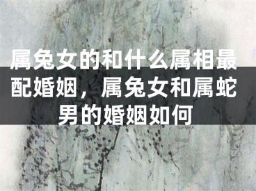 属兔女的和什么属相最配婚姻，属兔女和属蛇男的婚姻如何