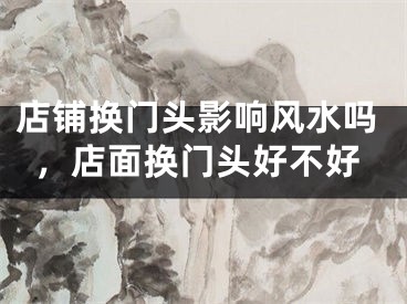 店铺换门头影响风水吗，店面换门头好不好