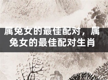 属兔女的最佳配对，属兔女的最佳配对生肖