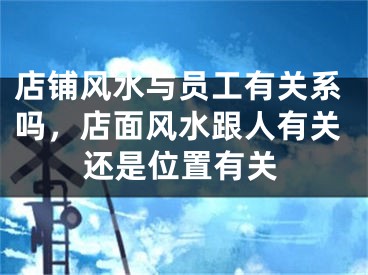店铺风水与员工有关系吗，店面风水跟人有关还是位置有关