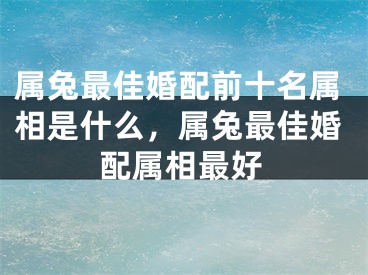 属兔最佳婚配前十名属相是什么，属兔最佳婚配属相最好