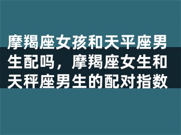 摩羯座女孩和天平座男生配吗，摩羯座女生和天秤座男生的配对指数
