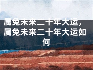 属兔未来二十年大运，属兔未来二十年大运如何