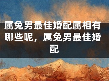 属兔男最佳婚配属相有哪些呢，属兔男最佳婚配