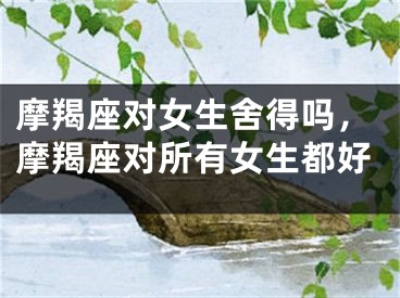 摩羯座对女生舍得吗，摩羯座对所有女生都好
