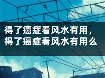 得了癌症看风水有用，得了癌症看风水有用么