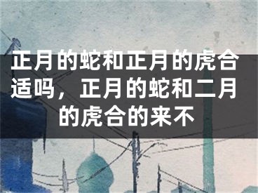 正月的蛇和正月的虎合适吗，正月的蛇和二月的虎合的来不