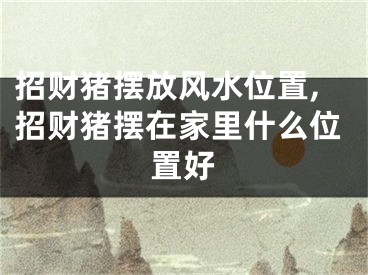 招财猪摆放风水位置,招财猪摆在家里什么位置好