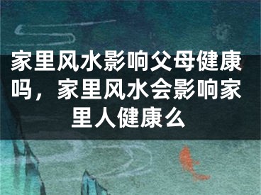 家里风水影响父母健康吗，家里风水会影响家里人健康么