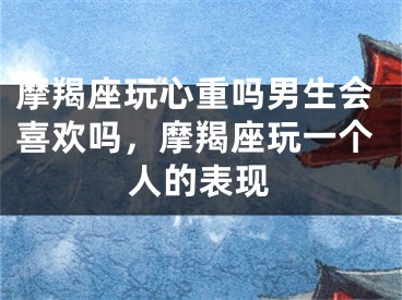 摩羯座玩心重吗男生会喜欢吗,摩羯座玩一个人的表现