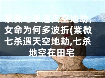 紫微七杀遇天空地劫，女命为何多波折(紫微七杀遇天空地劫,七杀地空在田宅