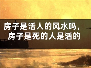 房子是活人的风水吗，房子是死的人是活的