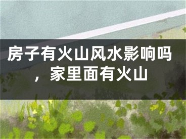 房子有火山风水影响吗，家里面有火山