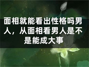 面相就能看出性格吗男人，从面相看男人是不是能成大事