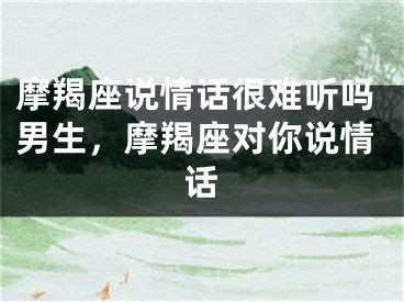 摩羯座说情话很难听吗男生，摩羯座对你说情话