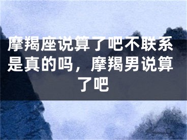 摩羯座说算了吧不联系是真的吗，摩羯男说算了吧