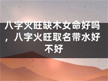 八字火旺缺木女命好吗,八字火旺取名带水好不好