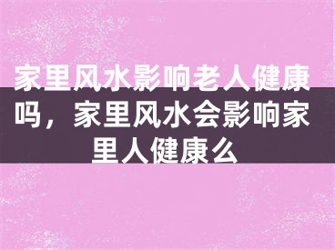 家里风水影响老人健康吗，家里风水会影响家里人健康么