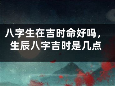 八字生在吉时命好吗，生辰八字吉时是几点