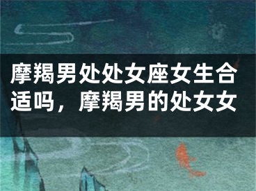 摩羯男处处女座女生合适吗,摩羯男的处女女