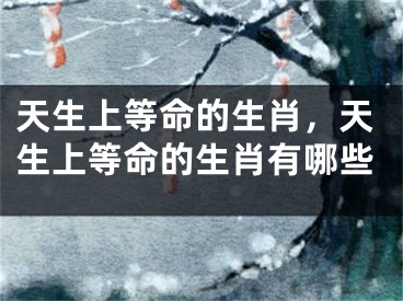 天生上等命的生肖，天生上等命的生肖有哪些