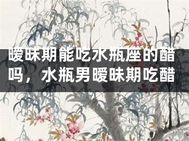 暧昧期能吃水瓶座的醋吗，水瓶男暧昧期吃醋