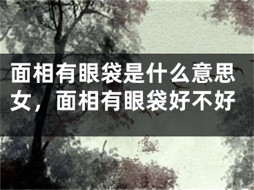 面相有眼袋是什么意思女，面相有眼袋好不好