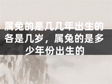 属兔的是几几年出生的各是几岁，属兔的是多少年份出生的