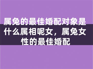 属兔的最佳婚配对象是什么属相呢女，属兔女性的最佳婚配