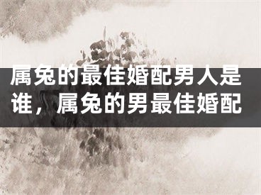 属兔的最佳婚配男人是谁，属兔的男最佳婚配