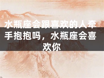 水瓶座会跟喜欢的人牵手抱抱吗，水瓶座会喜欢你